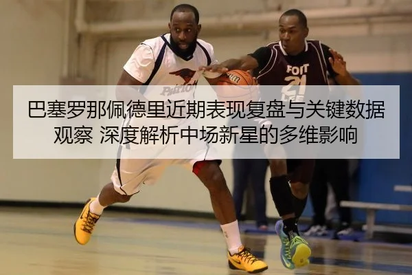 ba-sai-luo-na-pei-de-li-jin-qi-biao-xian-fu-pan-yu-guan-jian-shu-ju-guan-cha-shen-du-jie-xi-zhong-chang-xin-xing-de-duo-2-403.jpg
