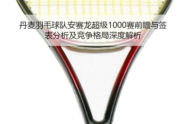 丹麦羽毛球队安赛龙超级1000赛前瞻与签表分析及竞争格局深度解析