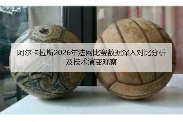 阿尔卡拉斯2026年法网比赛数据深入对比分析及技术演变观察