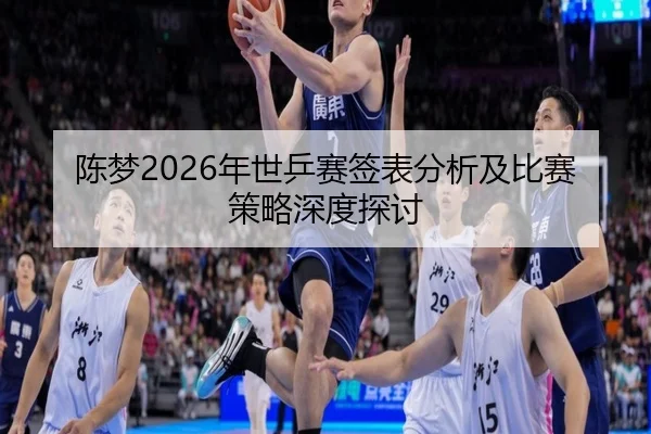 陈梦2026年世乒赛签表分析及比赛策略深度探讨