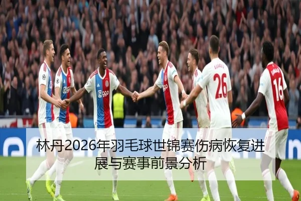 林丹2026年羽毛球世锦赛伤病恢复进展与赛事前景分析