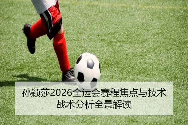 孙颖莎2026全运会赛程焦点与技术战术分析全景解读