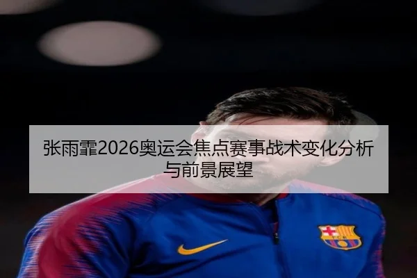 张雨霏2026奥运会焦点赛事战术变化分析与前景展望