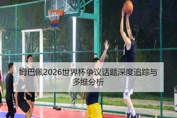 姆巴佩2026世界杯争议话题深度追踪与多维分析