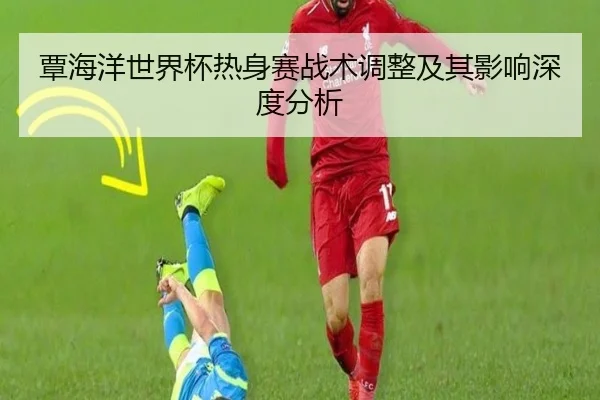 覃海洋世界杯热身赛战术调整及其影响深度分析